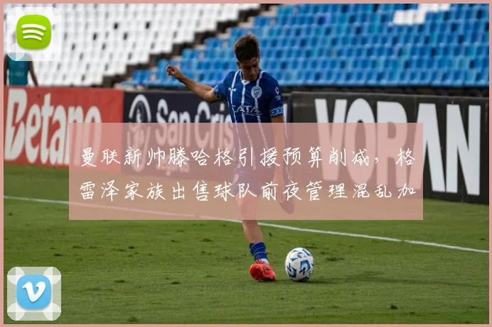 曼联新帅滕哈格引援预算削减，格雷泽家族出售球队前夜管理混乱加剧