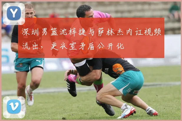 深圳男篮沈梓捷与萨林杰内讧视频流出,更衣室矛盾公开化