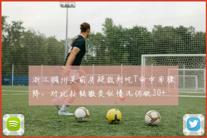 浙江稠州吴前质疑裁判吃T命中率骤降，对比孙铭徽类似情况仍砍30+