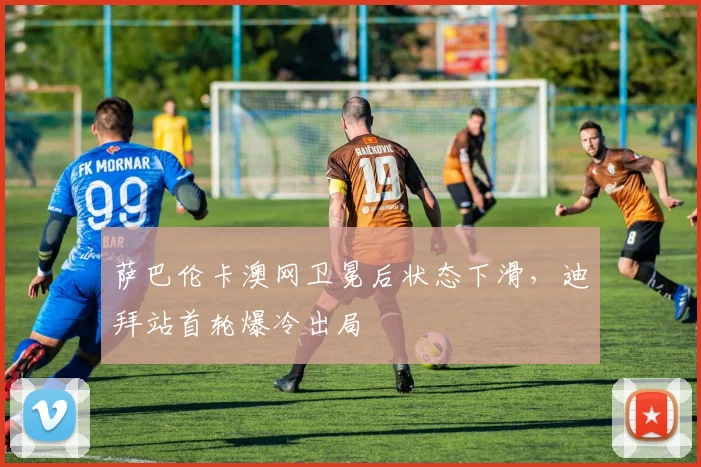 萨巴伦卡澳网卫冕后状态下滑，迪拜站首轮爆冷出局