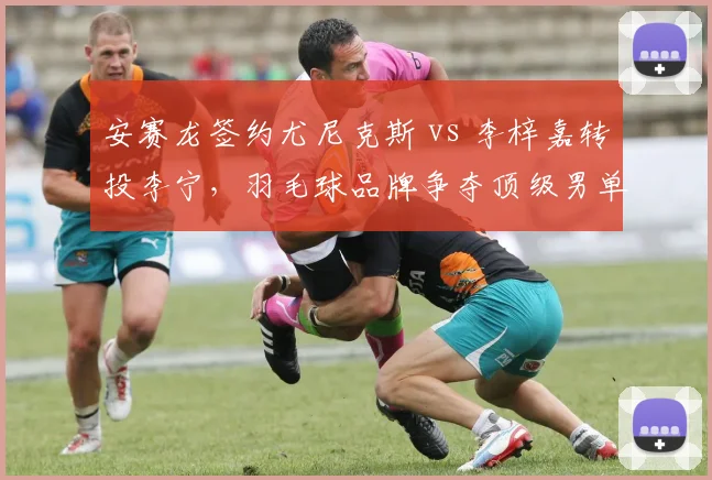 安赛龙签约尤尼克斯 vs 李梓嘉转投李宁，羽毛球品牌争夺顶级男单