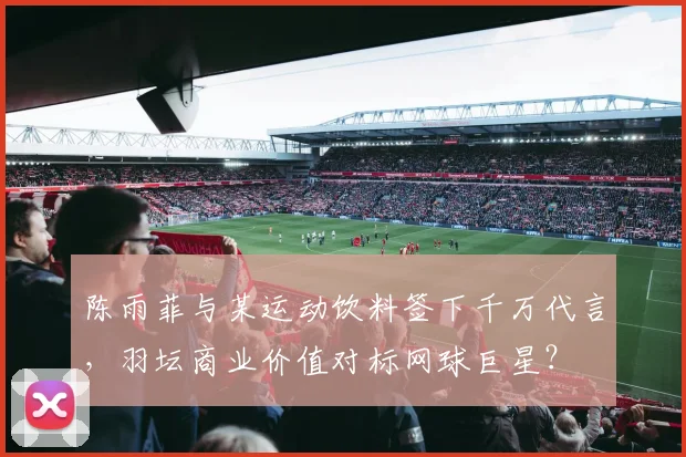 陈雨菲与某运动饮料签下千万代言,羽坛商业价值对标网球巨星?