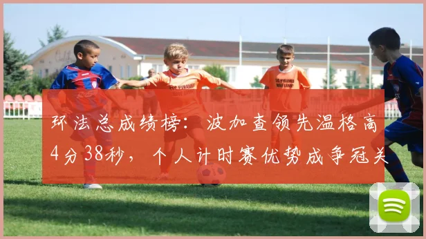 环法总成绩榜:波加查领先温格高4分38秒,个人计时赛优势成争冠关键