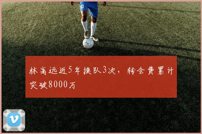 林高远近5年换队3次,转会费累计突破8000万