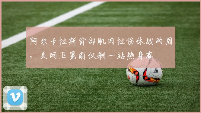阿尔卡拉斯背部肌肉拉伤休战两周，美网卫冕前仅剩一站热身赛